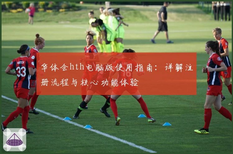 华体会hth电脑版使用指南：详解注册流程与核心功能体验
