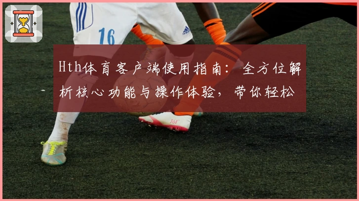 Hth体育客户端使用指南：全方位解析核心功能与操作体验，带你轻松上手优质平台