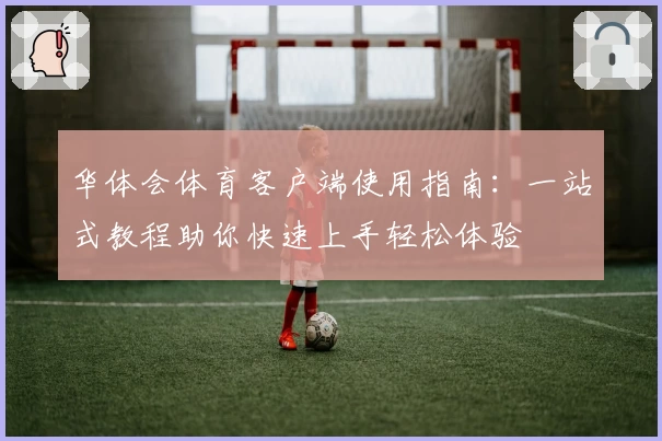 华体会体育客户端使用指南：一站式教程助你快速上手轻松体验